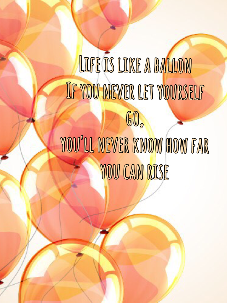 Life is like a ballon
If you never let yourself go,
you'll never know how far you can rise