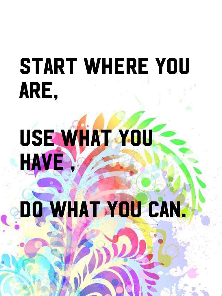 START WHERE YOU ARE,

USE WHAT YOU HAVE ,

DO WHAT YOU CAN.