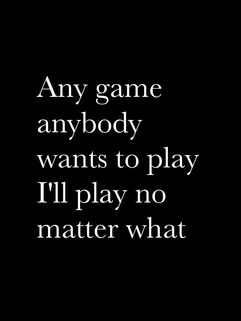 Any game anybody wants to play I'll play no matter what 