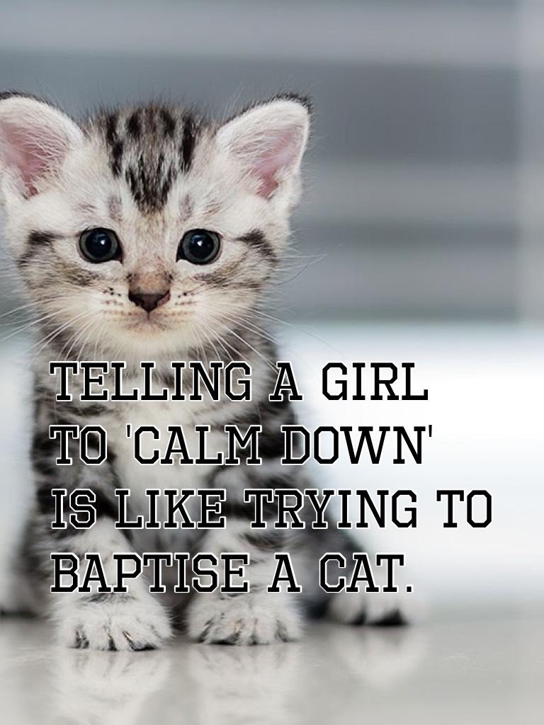 Telling a girl to 'calm down' is like trying to baptise a cat.