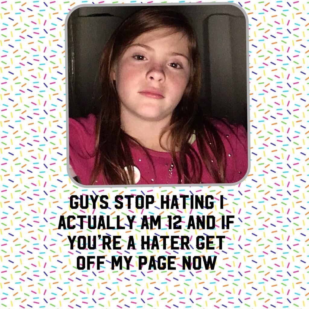 Guys stop hating I actually am 12 and if you’re a hater get off my page now