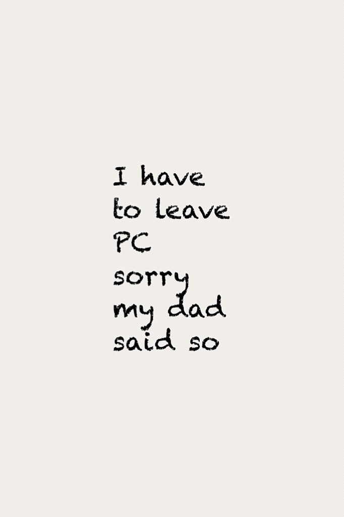 I have to leave PC sorry my dad said so 