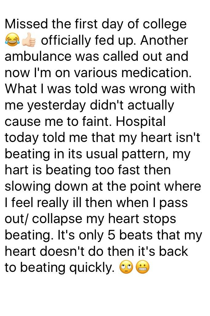 Missed the first day of college 😂👍🏻 officially fed up. Another ambulance was called out and now I'm on various medication. What I was told was wrong with me yesterday didn't actually cause me to faint. Hospital today told me that my heart isn't beating in