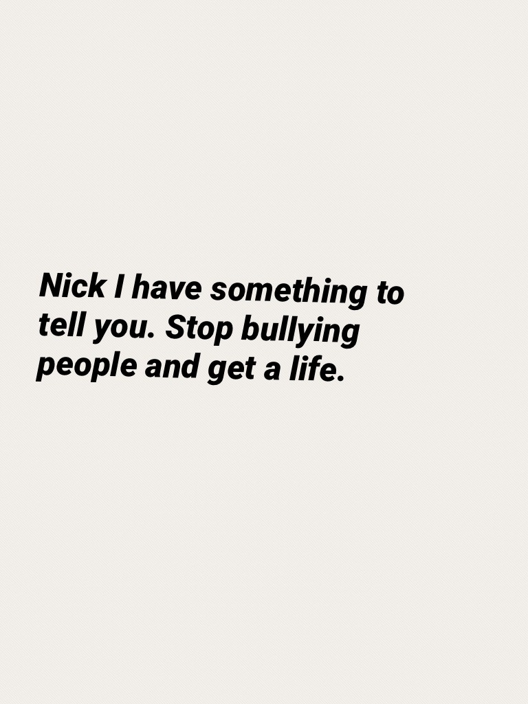 Nick I have something to tell you. Stop bullying people and get a life.