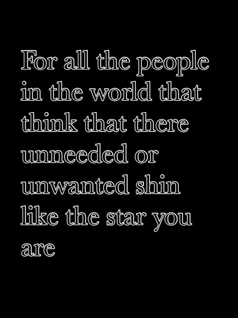 For all the people in the world that think that there unneeded or unwanted shin like the star you are 