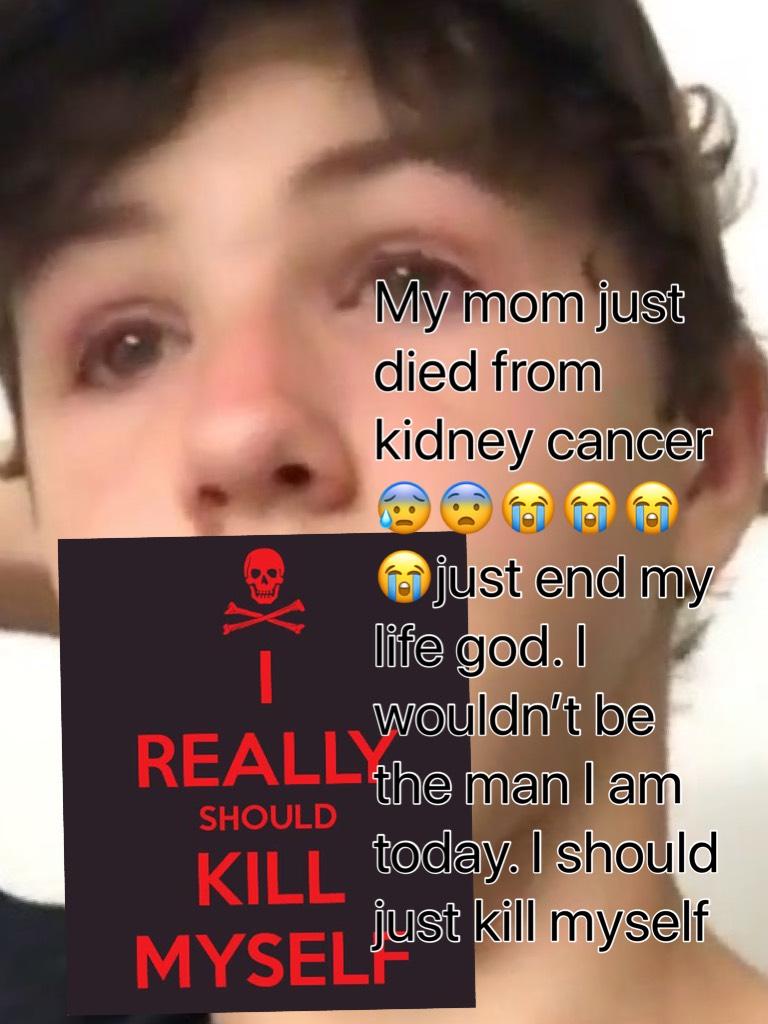My mom just died from kidney cancer 😰😨😭😭😭😭just end my life god. I wouldn’t be the man I am today. I should just kill myself