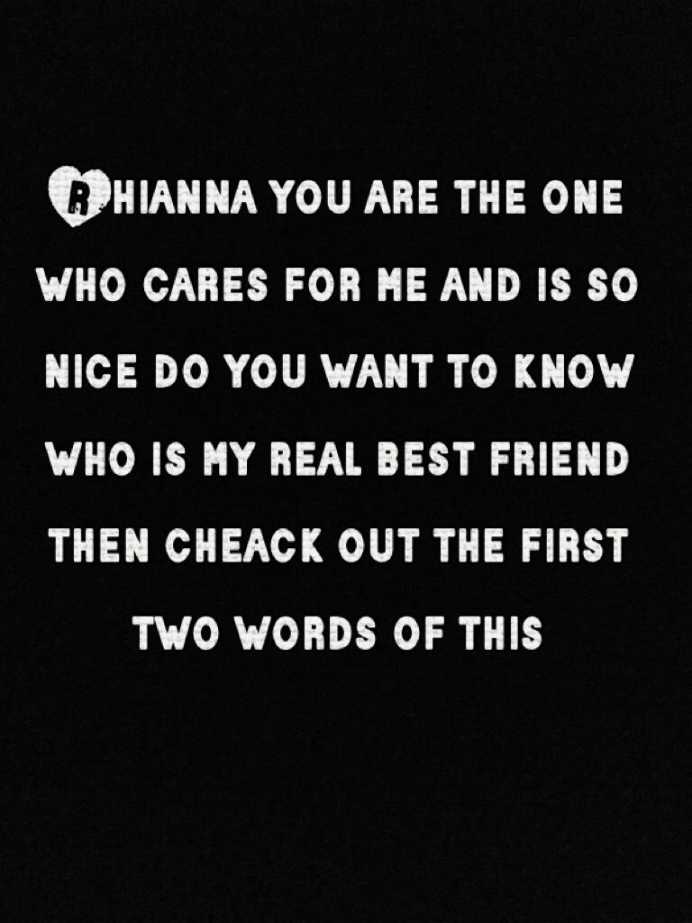 Rhianna you are the one who cares for me and is so nice do you want to know who is my real best friend then cheack out the first  two words of this