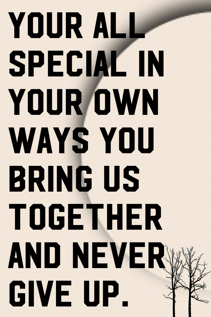 Your all special in your own ways you bring us together and never give up.