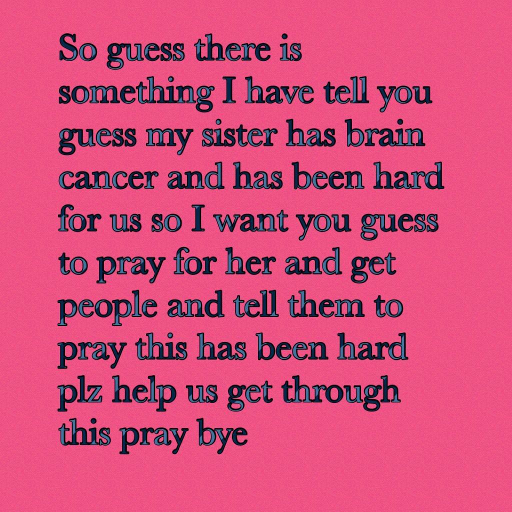 So guess there is something I have tell you guess my sister has brain cancer and has been hard for us so I want you guess to pray for her and get people and tell them to pray this has been hard plz help us get through this pray bye 