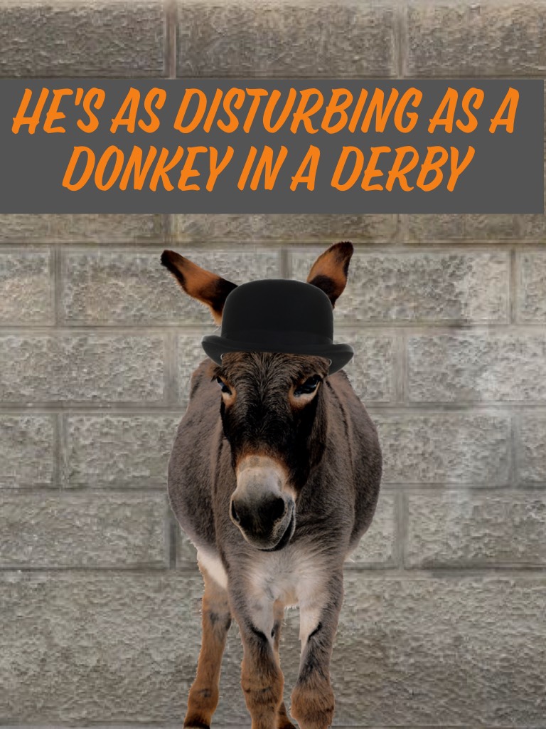 He's as disturbing as a donkey in a derby