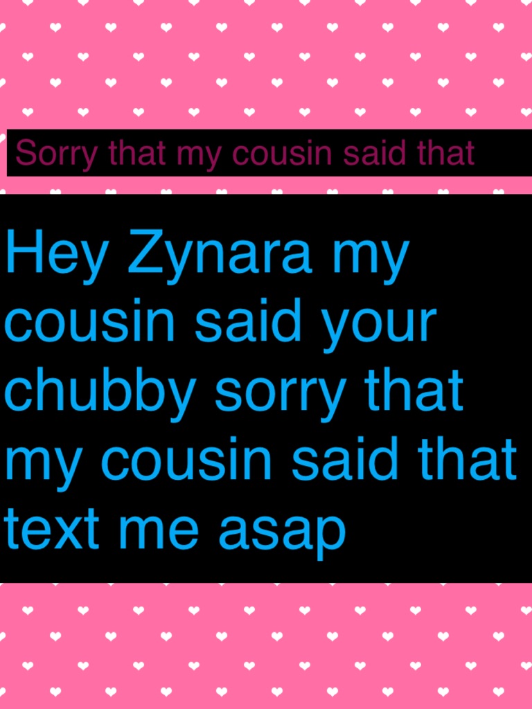 Hey Zynara my cousin said your chubby sorry that my cousin said that text me asap we are still friends right my. Cousin said that