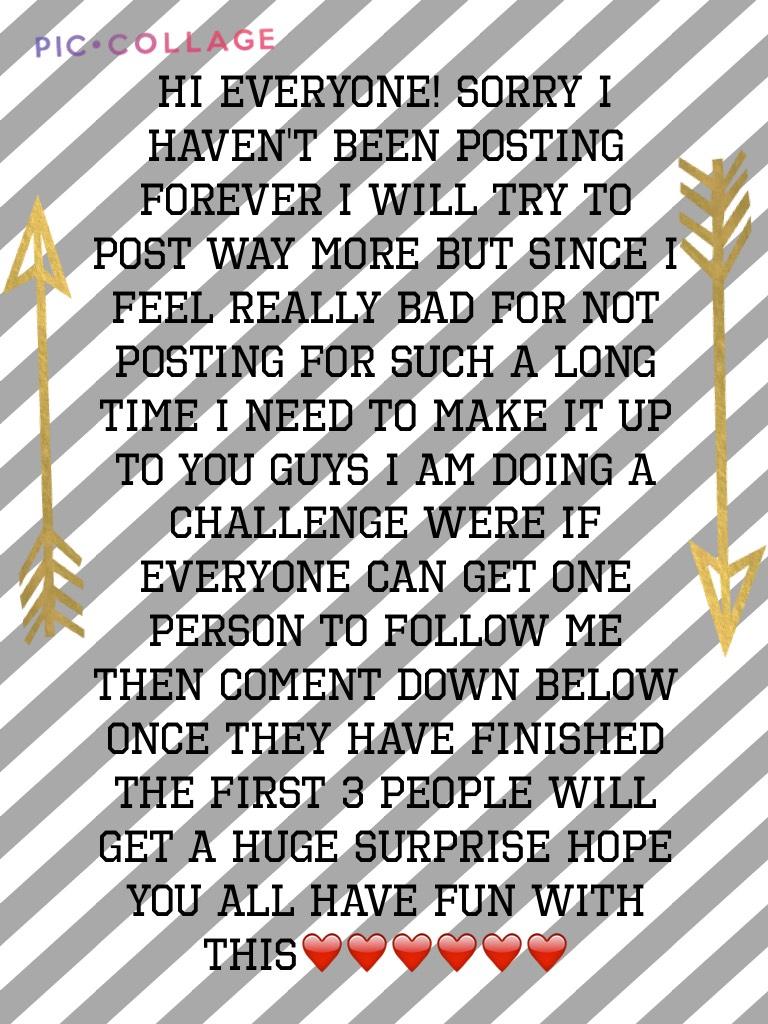 Hi everyone! Sorry I haven't been posting forever I will try to post way more but since I feel really bad for not posting for such a long time I need to make it up to you guys I am doing a challenge were if everyone can get one person to follow me then co