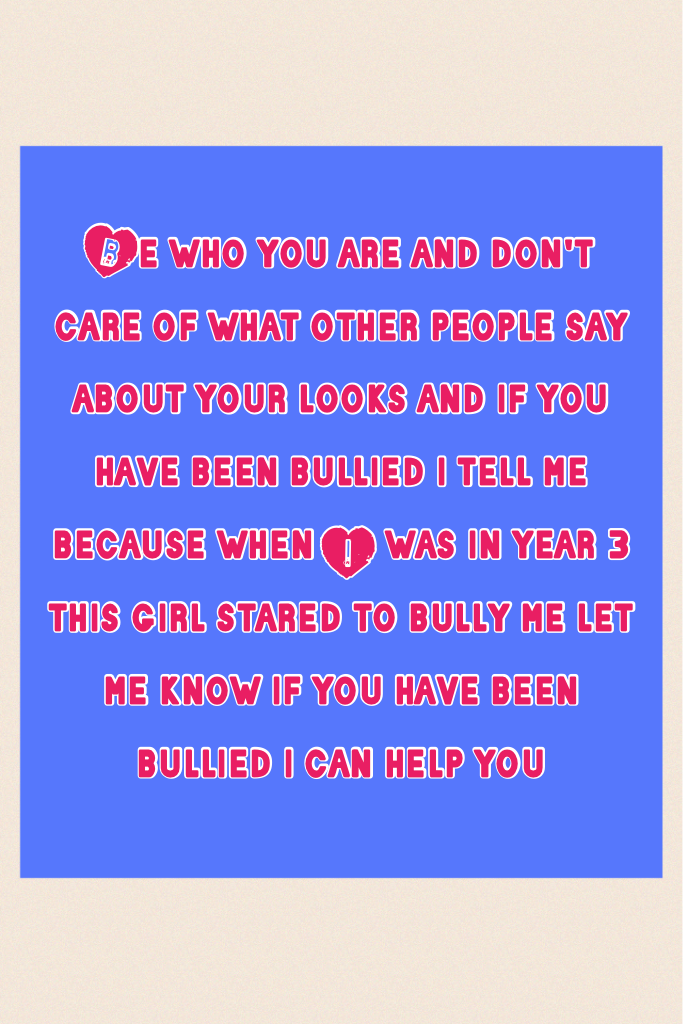 Be who you are and don't care of what other people say about your looks and if you have been bullied i tell me because when I was in year 3 this girl stared to bully me let me know if you have been bullied i can help you