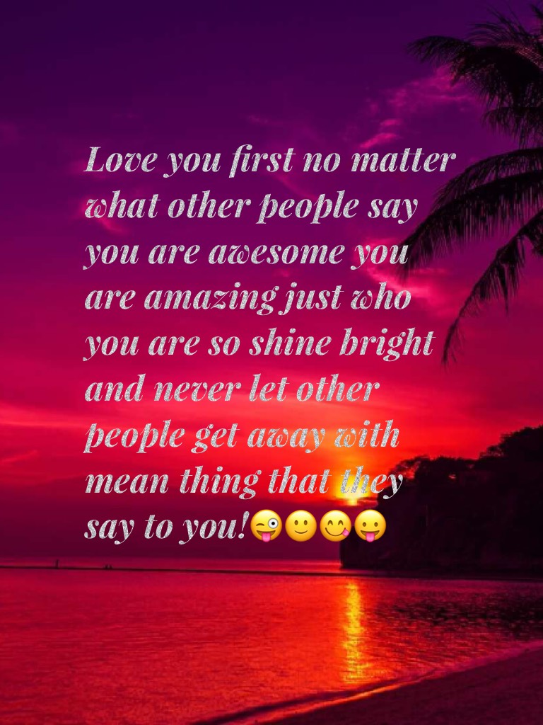 Love you first no matter what other people say you are awesome you are amazing just who you are so shine bright and never let other people get away with mean thing that they say to you!😜🙂😋😛