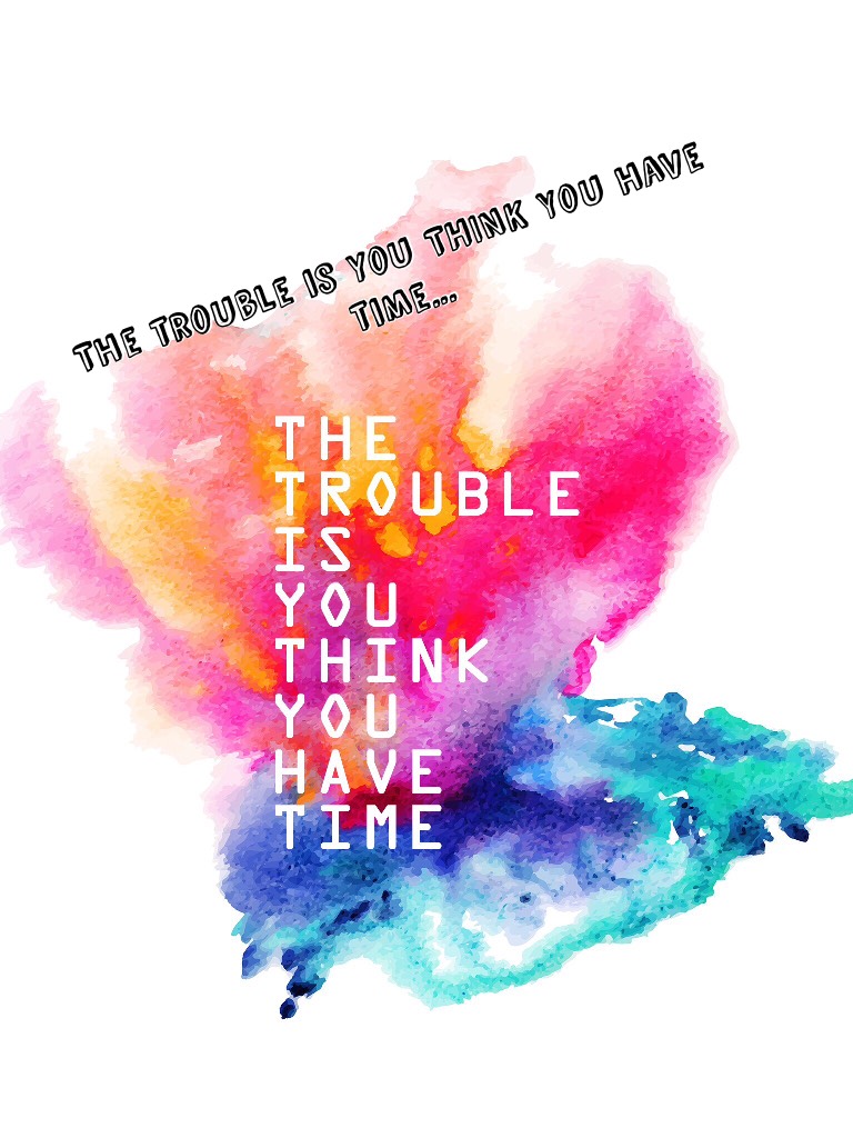 The trouble is you THINK You have time...Sooo TRU