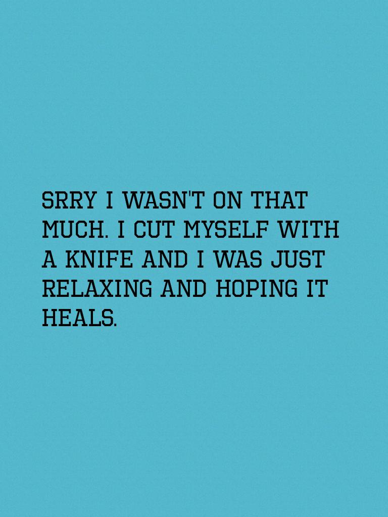 Srry I wasn't on that much. I cut myself with a knife and I was just relaxing and hoping it heals.