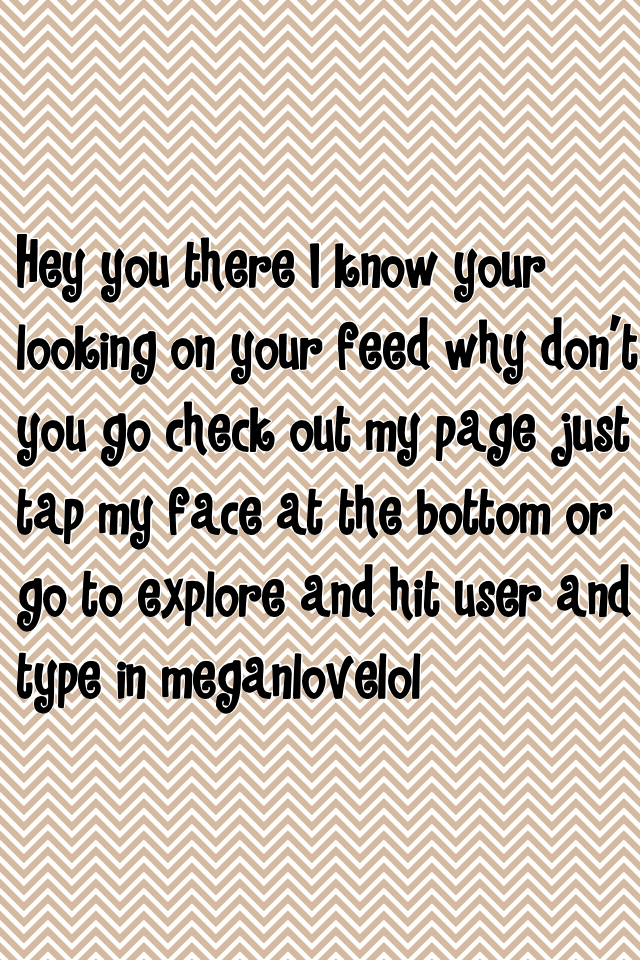 Hey you there I know your looking on your feed why don't you go check out my page just tap my face at the bottom or go to explore and hit user and type in meganlovelol and like everything 