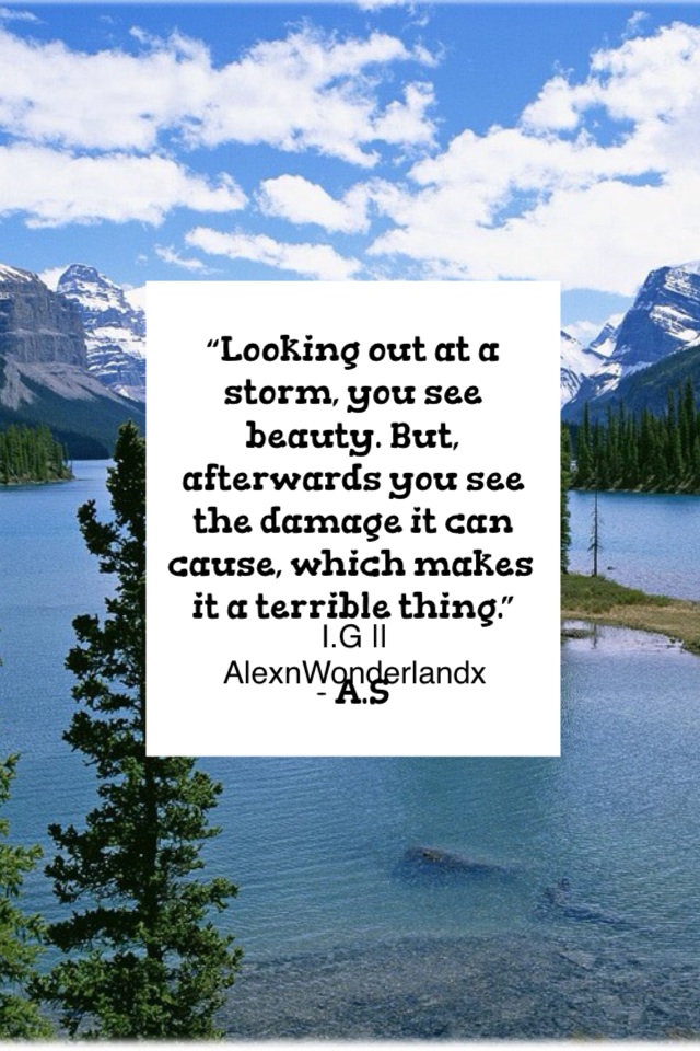 “Looking out at a storm, you see beauty. But, afterwards you see the damage it can cause, which makes it a terrible thing.”

- A.S
