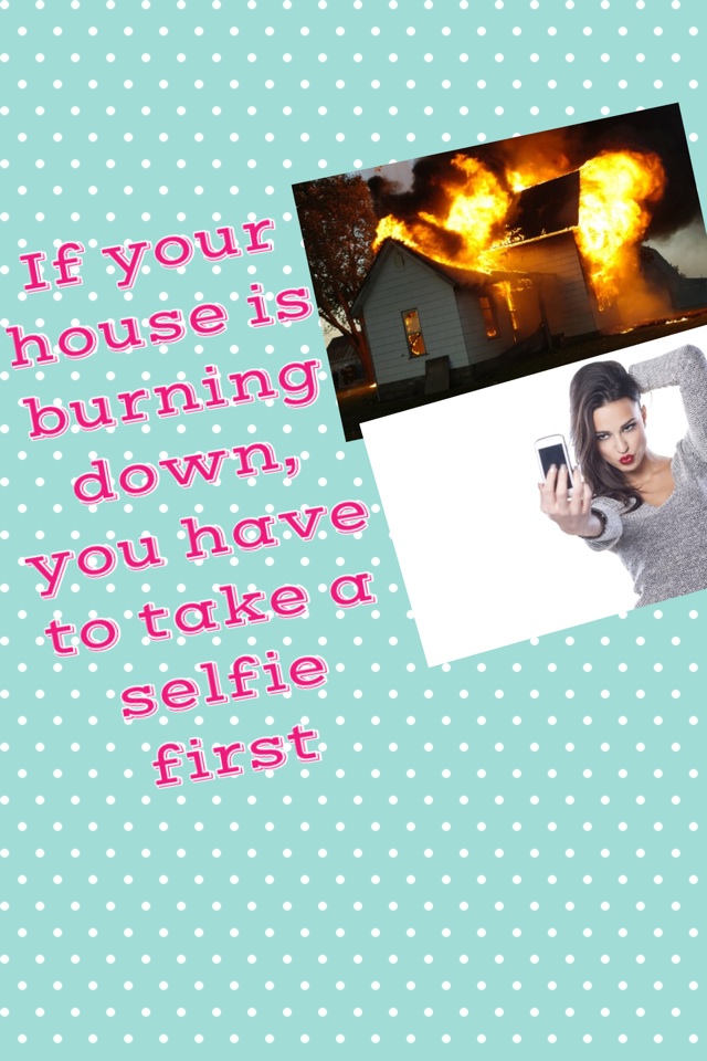 If your house is burning down, you have to take a selfie first