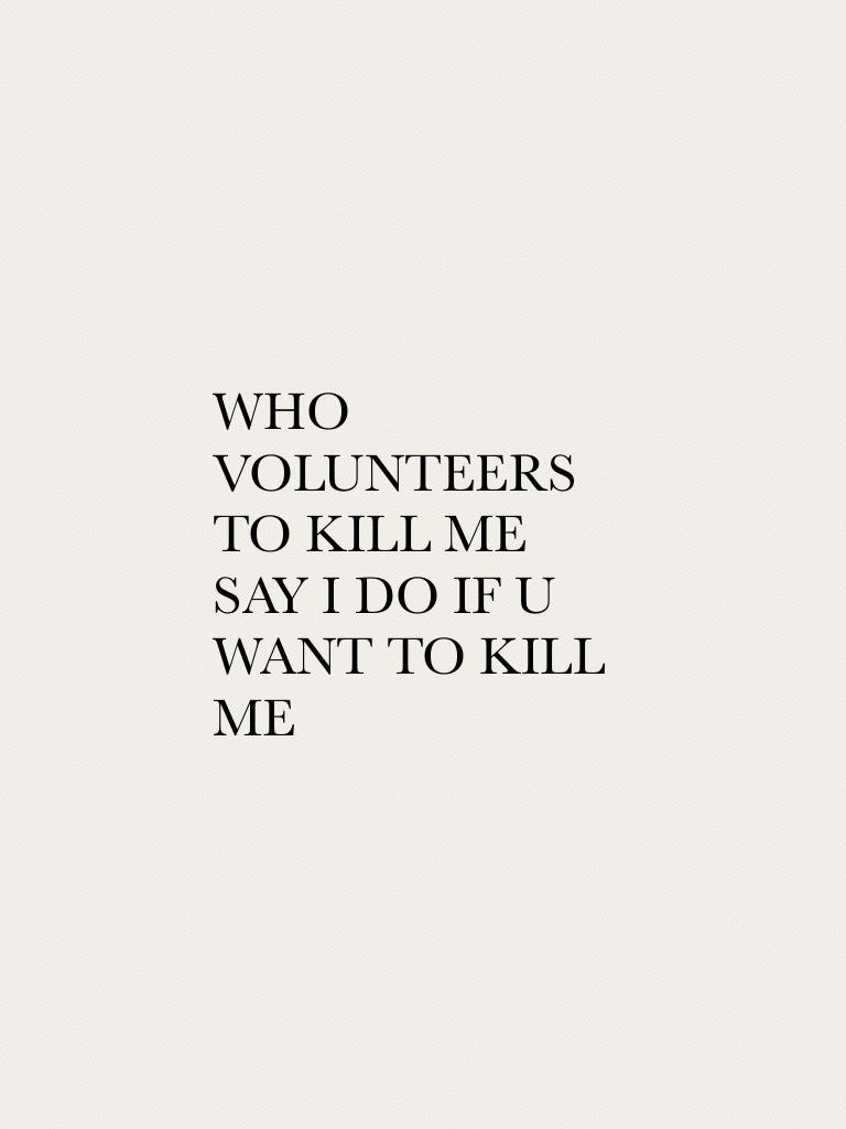 WHO VOLUNTEERS TO KILL ME SAY I DO IF U WANT TO KILL ME 