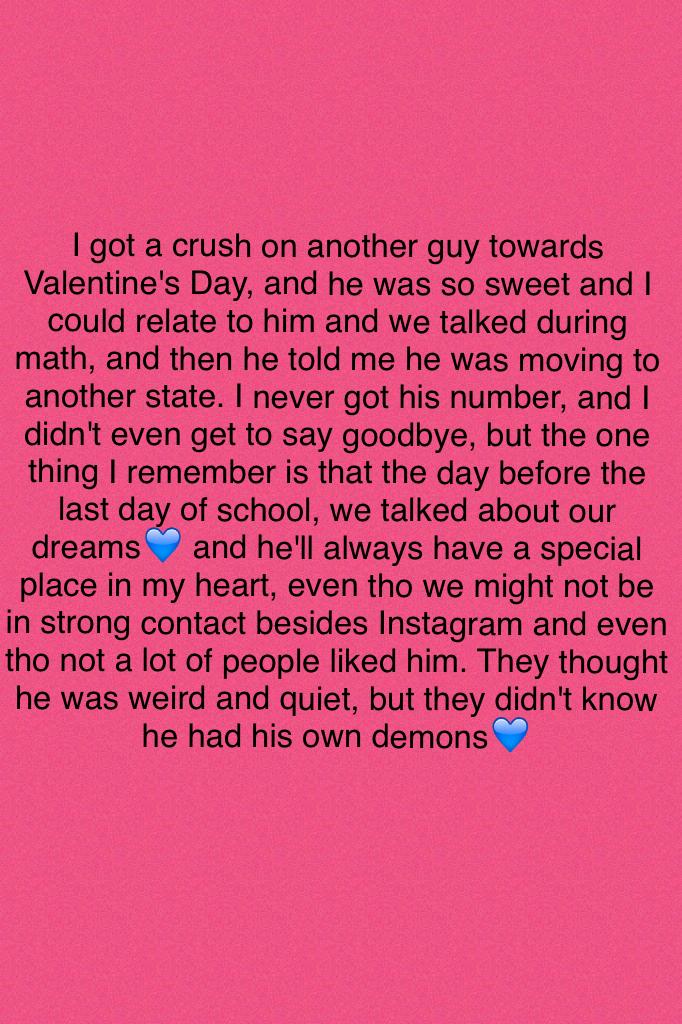 I got a crush on another guy towards Valentine's Day, and he was so sweet and I could relate to him and we talked during math, and then he told me he was moving to another state. I never got his number, and I didn't even get to say goodbye, but the one th