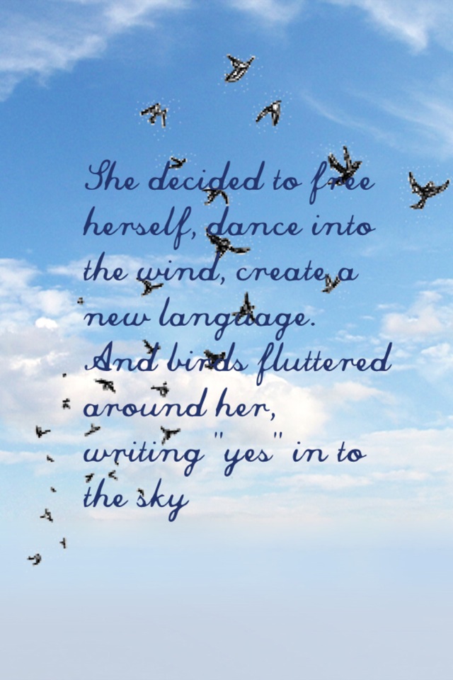 She decided to free herself, dance into the wind, create a new language. And birds fluttered around her, writing "yes" in to the sky
