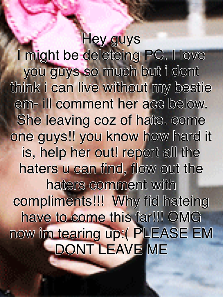 Hey guys
I might be deleteing PC. I love you guys so much but i dont think i can live without my bestie em- ill comment her acc below. She leaving coz of hate. come one guys!! you know how hard it is, help her out! report all the haters u can find, flow o