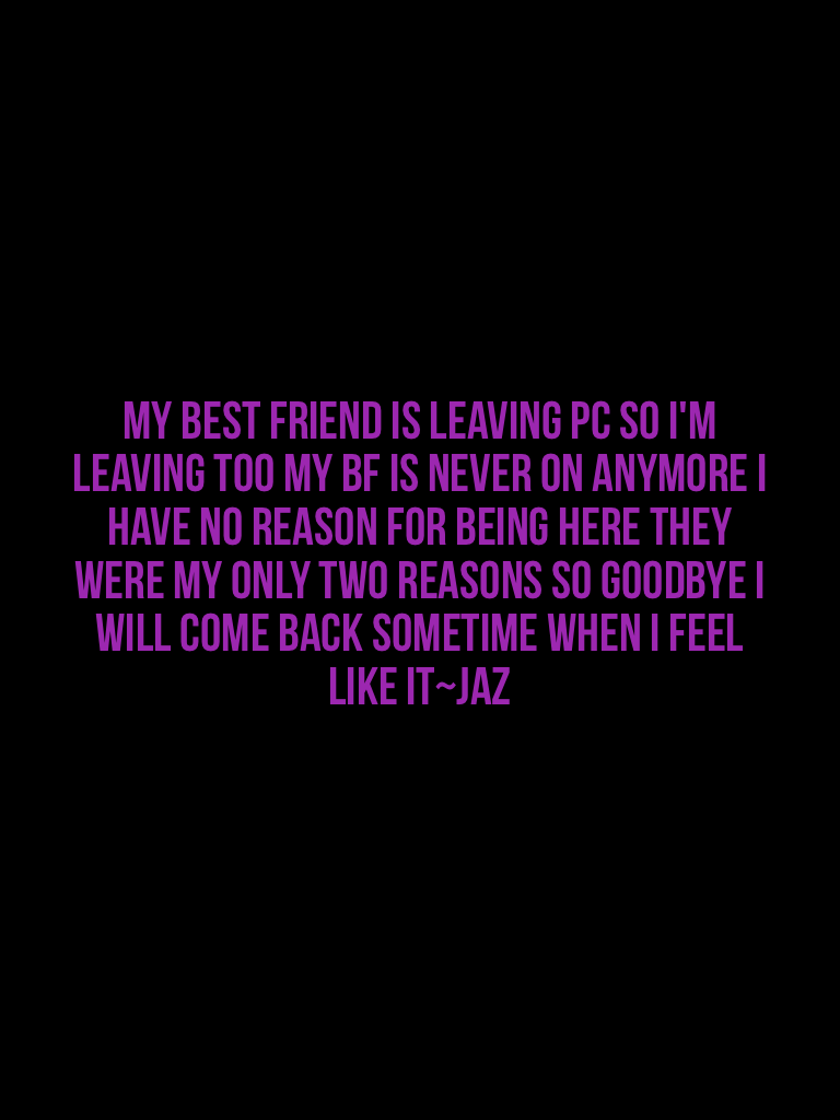 My best friend is leaving PC so I'm leaving too my bf is never on anymore I have no reason for being here they were my only two reasons so goodbye I will come back sometime when I feel like it~Jaz