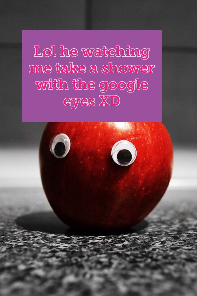 Lol he watching me take a shower with the google eyes XD