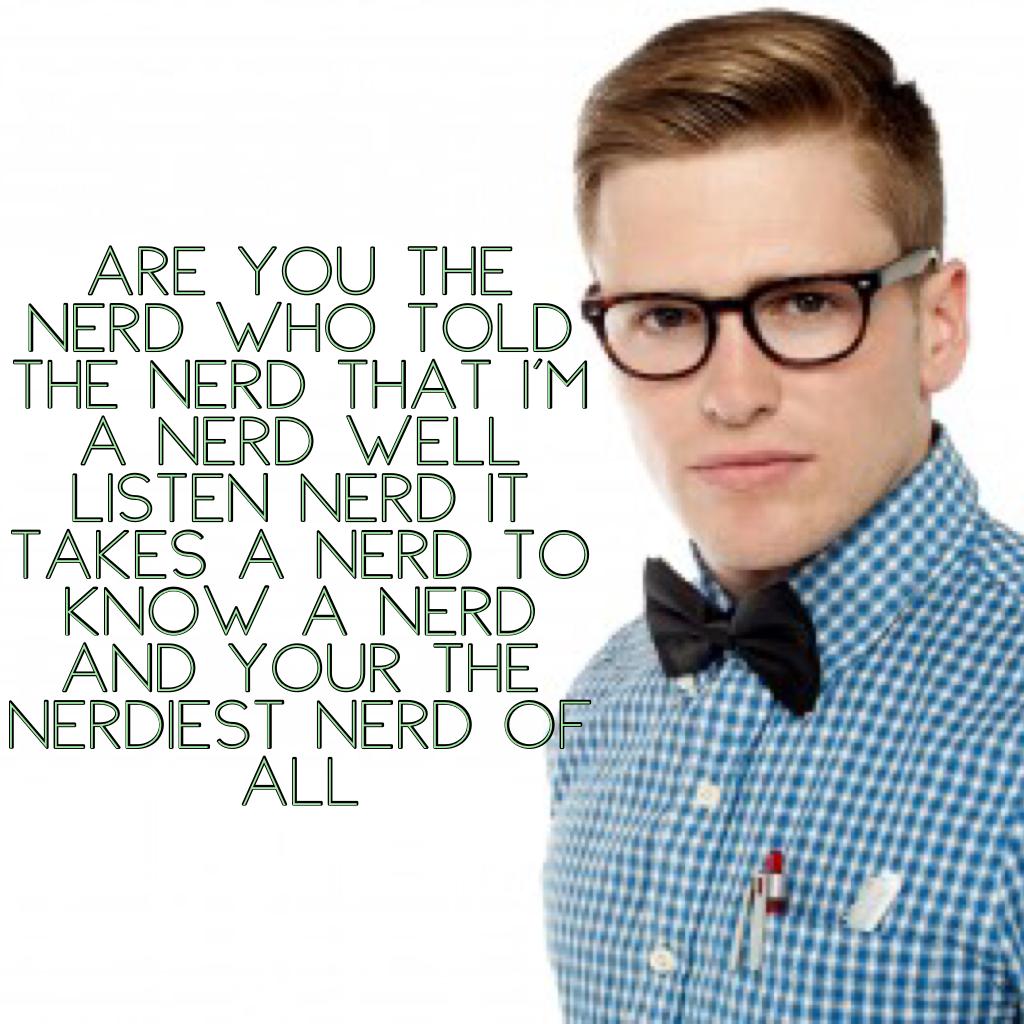 Are you the nerd who told the nerd that I'm a nerd well listen nerd it takes a nerd to know a nerd and your the nerdiest nerd of all