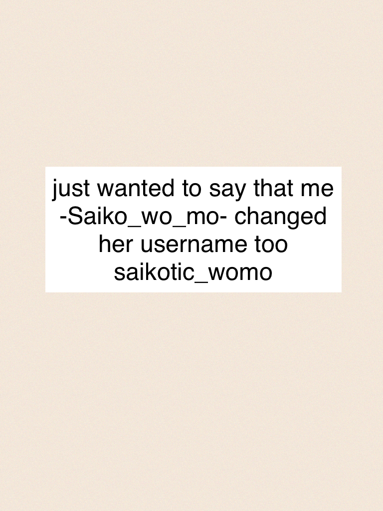 just wanted to say that me -Saiko_wo_mo- changed her username too saikotic_womo