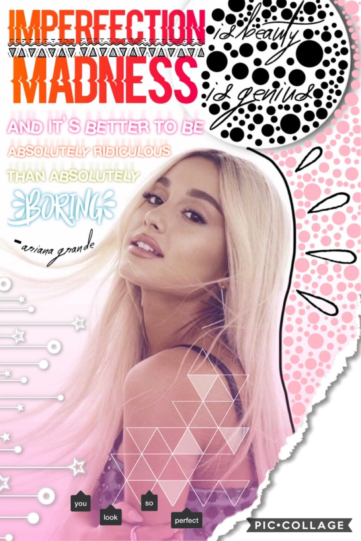 Tap!!!
As everyone knows, I love Ariana Grande... so I decided to make a collage about her. I made an Ariana Grande edit once but didn't like it so I deleted that and I posted this. Also, just in case you can't see it clearly, it says "Imperfection is bea