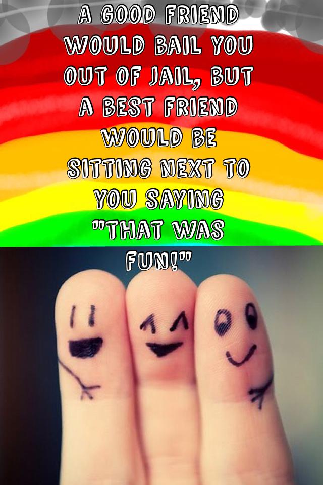 A good friend would bail you out of jail, but a best friend would be sitting next to you saying "that was fun!"