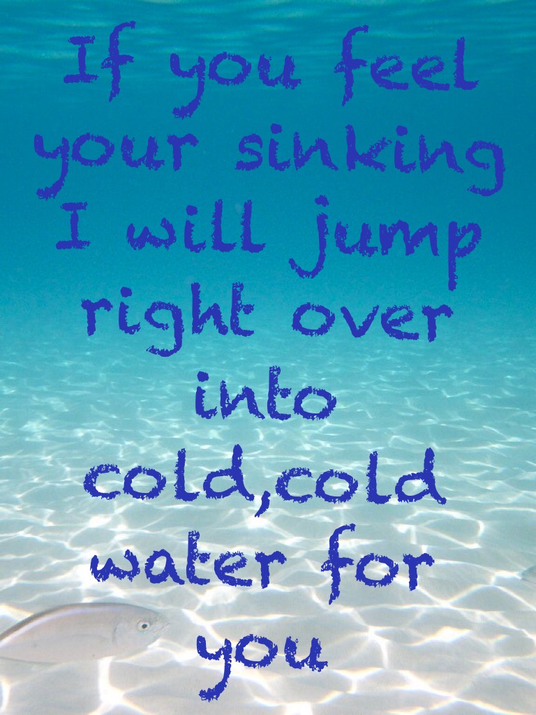 If you feel your sinking I will jump right over into cold,cold water for you