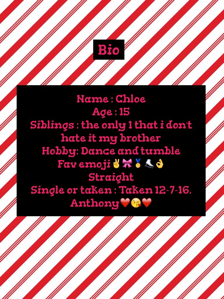 Name : Chloe
Age : 15 
Siblings : the only 1 that i don't hate it my brother
Hobby: Dance and tumble 
Fav emoji✌️🎀🏅⛸👌
Straight & bi 
Single or taken : Taken 12-7-16. Anthony❤️😘❤️