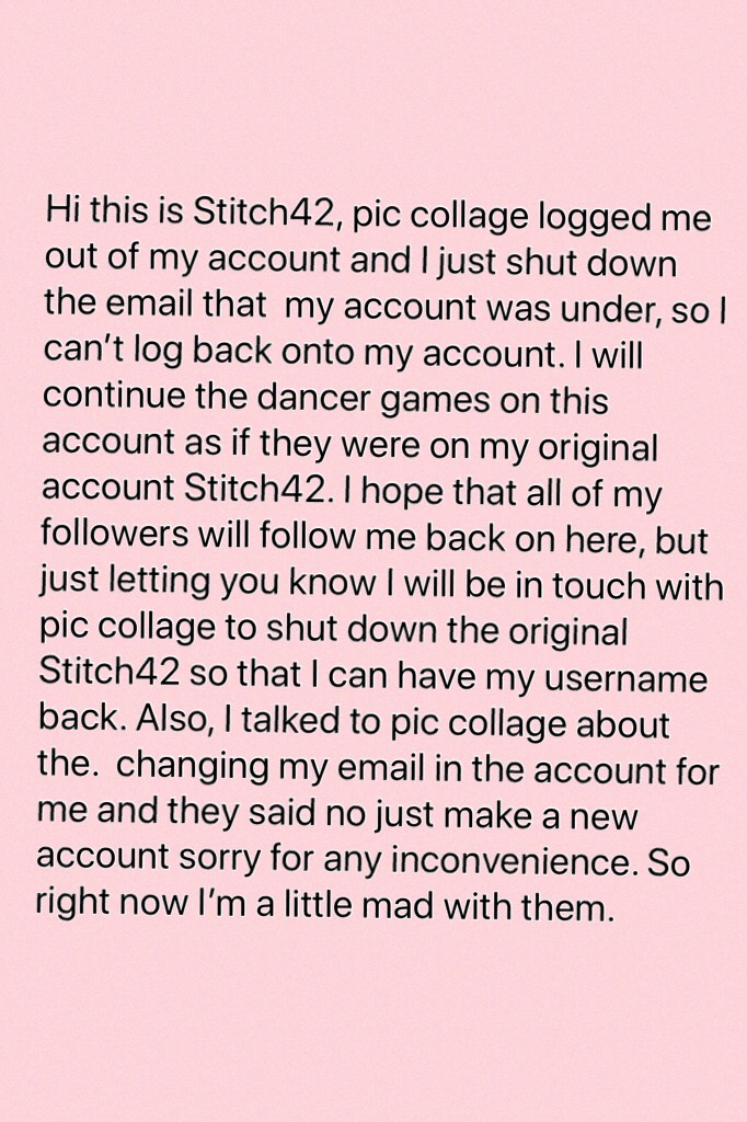 Hi this is Stitch42, pic collage logged me out of my account and I just shut down the email that  my account was under, so I can’t log back onto my account. I will continue the dancer games on this account as if they were on my original account Stitch42. 