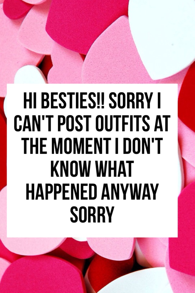 Hi besties!! Sorry I can't post outfits at the moment I don't know what happened anyway sorry