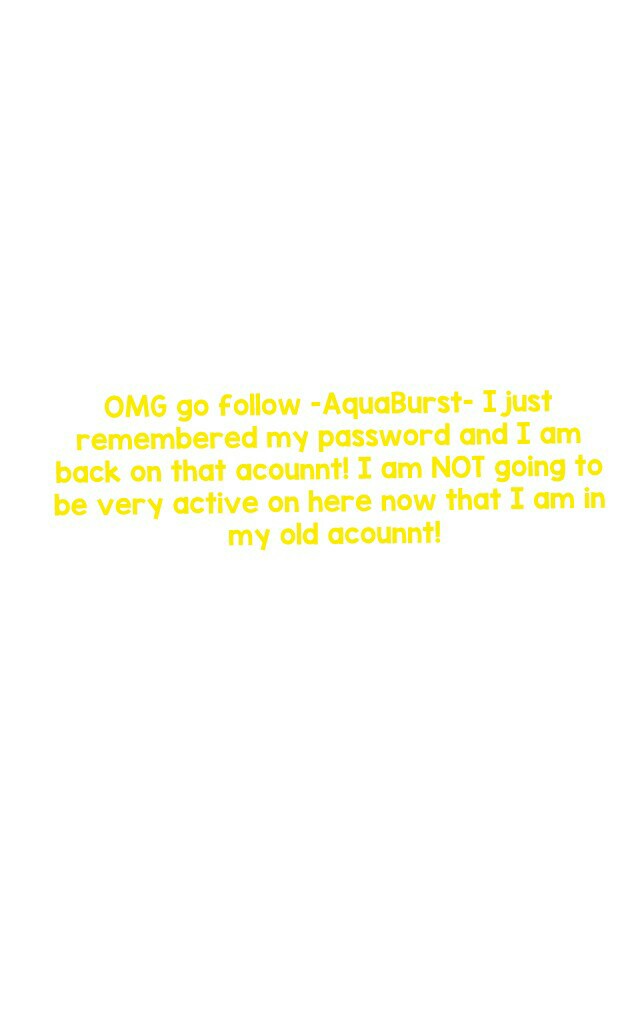 OMG go follow -AquaBurst- I just remembered my password and I am back on that acounnt! I am NOT going to be very active on here now that I am in my old acounnt!