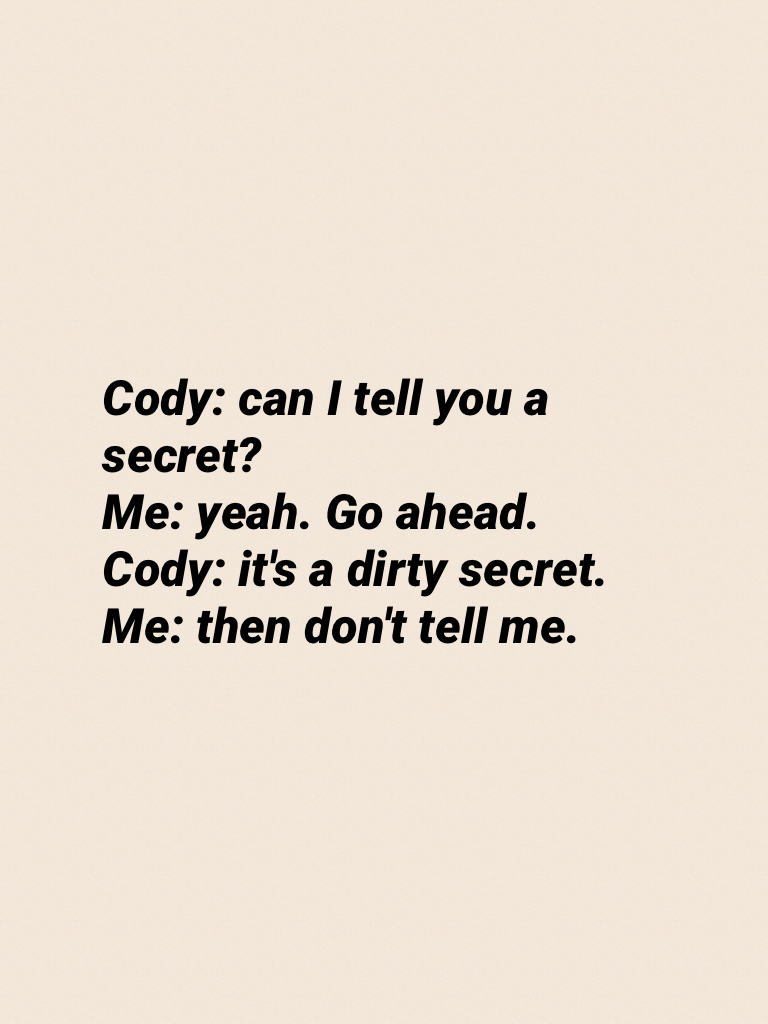 Cody: can I tell you a secret?
Me: yeah. Go ahead.
Cody: it's a dirty secret.
Me: then don't tell me.
