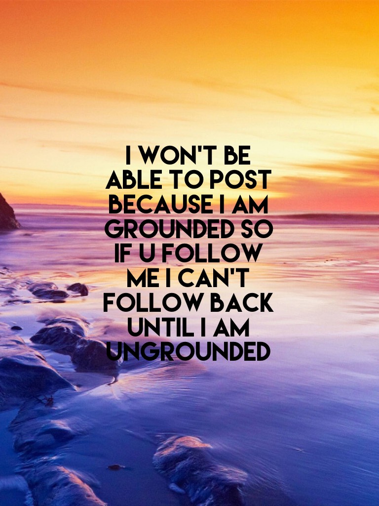 I won't be able to post because I am grounded so if u follow me I can't follow back until I am ungrounded 