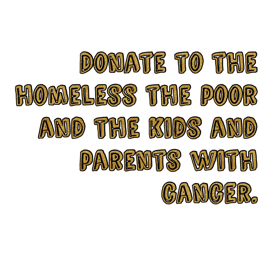 Donate to the homeless the poor and the kids and parents with cancer.