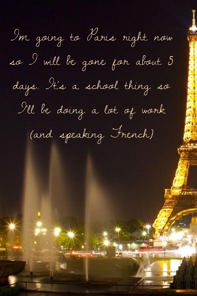 Im going to Paris right now so I will be gone for about 5 days. It's a school thing so I'll be doing a lot of work (and speaking French) 