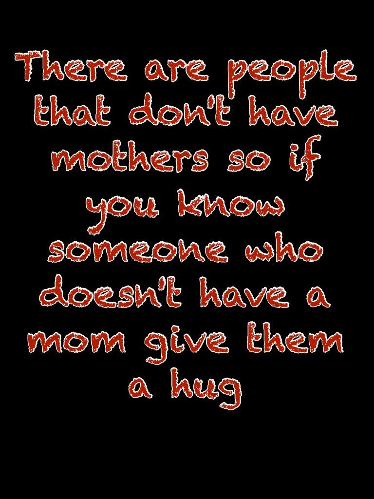 There are people that don't have mothers so if you know someone who doesn't have a mom give them a hug 