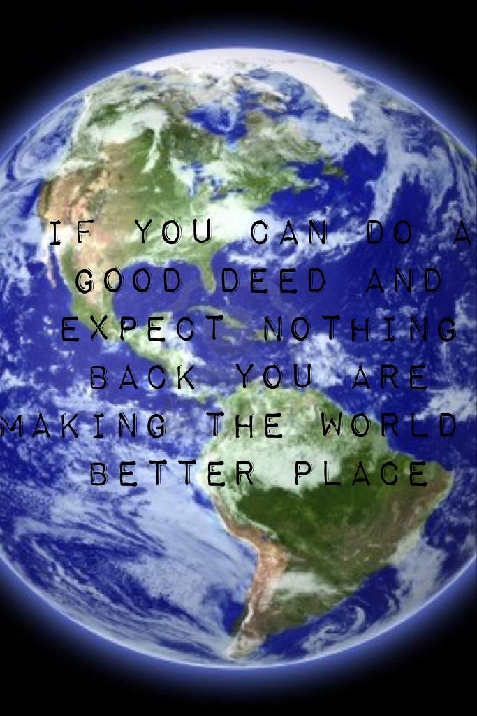 If you can do a good deed and expect nothing back you are making the world a better place 