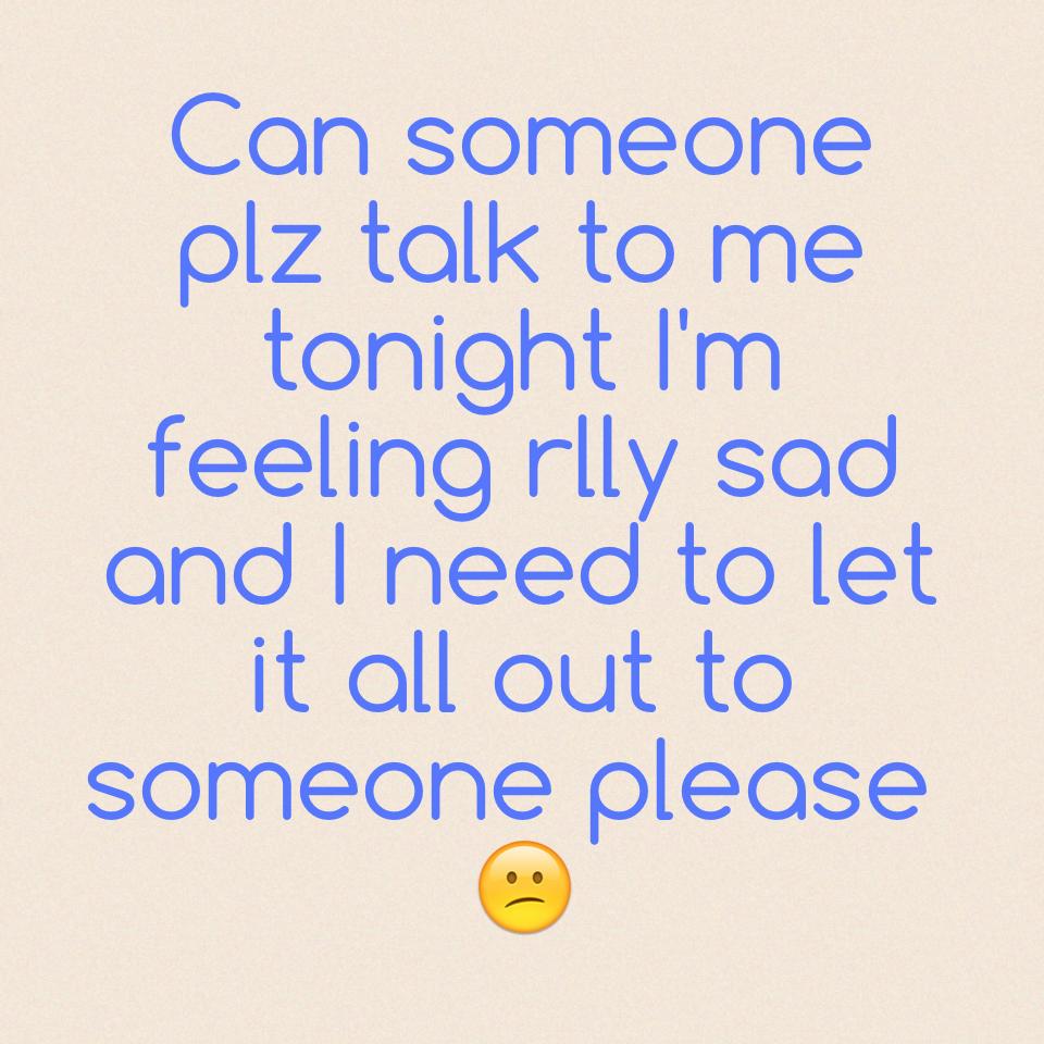 Can someone plz talk to me tonight I'm feeling rlly sad and I need to let it all out to someone please 😕