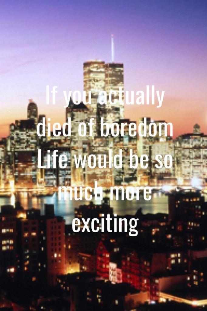If you actually died of boredom 
Life would be so much more exciting 
True so if your sitting down doing nothing but being bored 
Get up put your phone down and do something with your life 
Maybe move around your room or tidy your room or ask your parent/