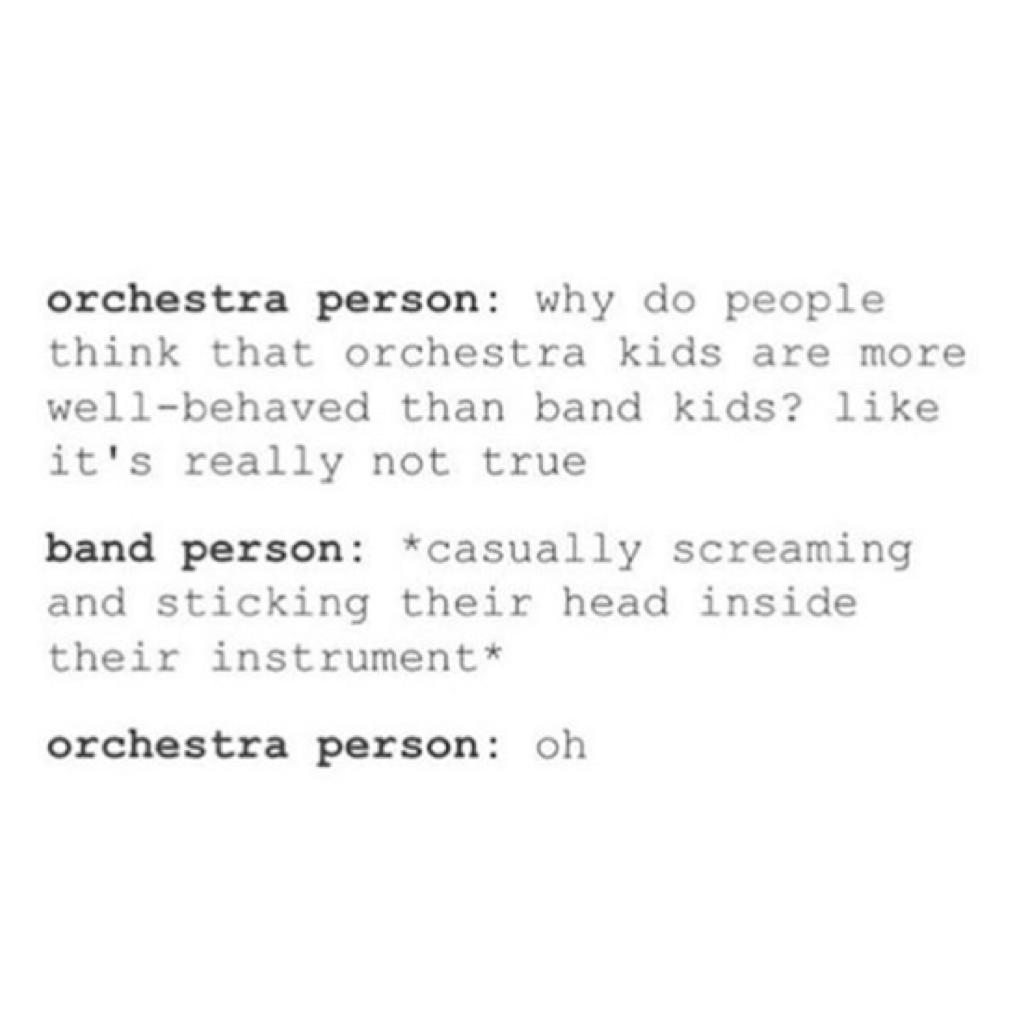 now I've been in both band and orchestra and I can vouch when I say that orchestra kids are a lot less behaved but band kids are a lot more immature