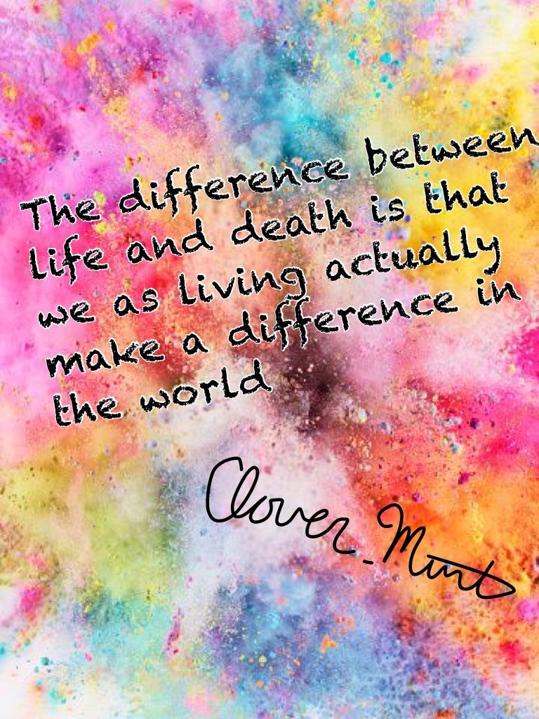 The difference between life and death is that we as living actually make a difference in the world