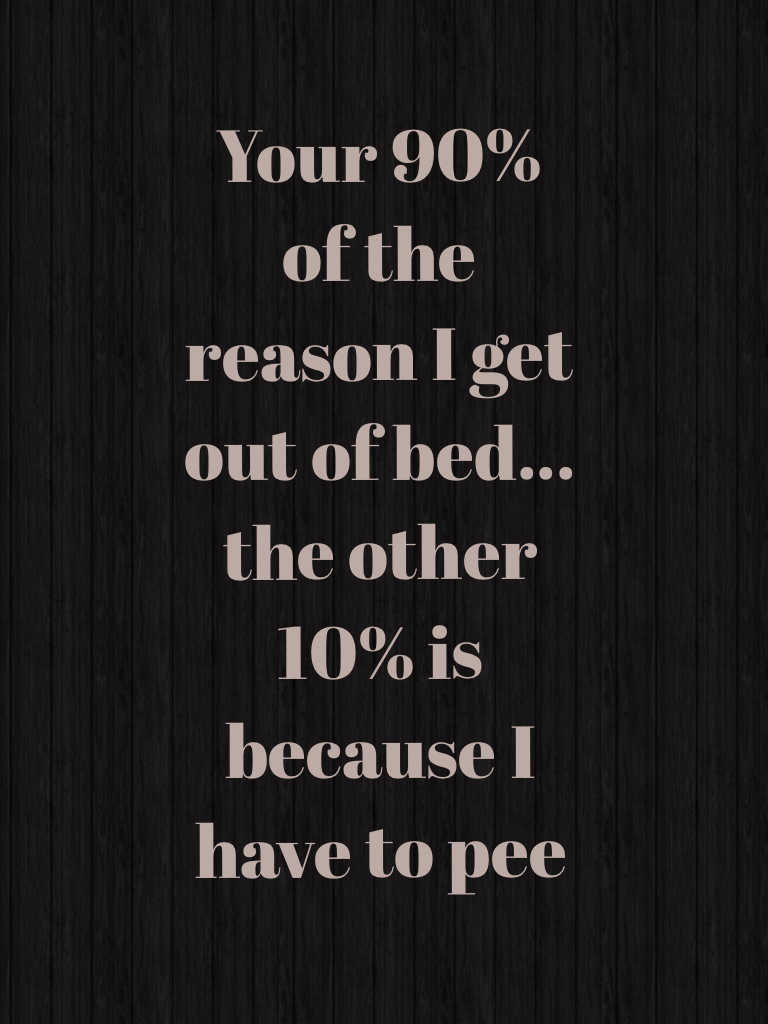 Your 90% of the reason I get out of bed... the other 10% is because I have to pee