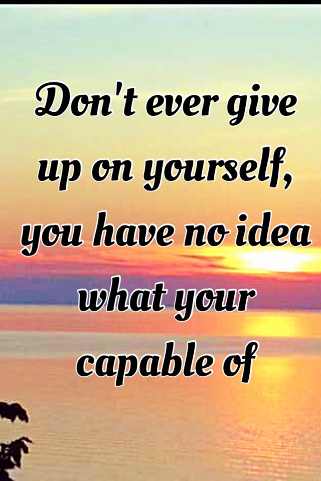 Don't ever give up on yourself, you have no idea what your capable of